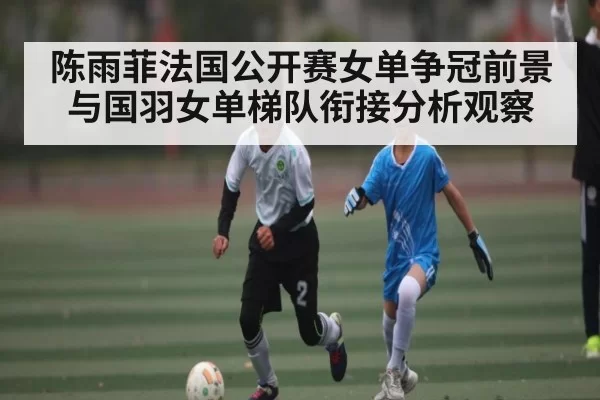 陈雨菲法国公开赛女单争冠前景与国羽女单梯队衔接分析观察